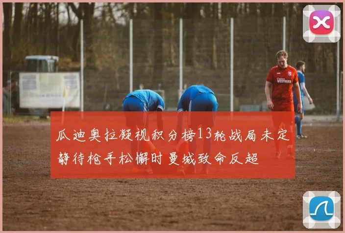 瓜迪奥拉凝视积分榜13轮战局未定静待枪手松懈时曼城致命反超