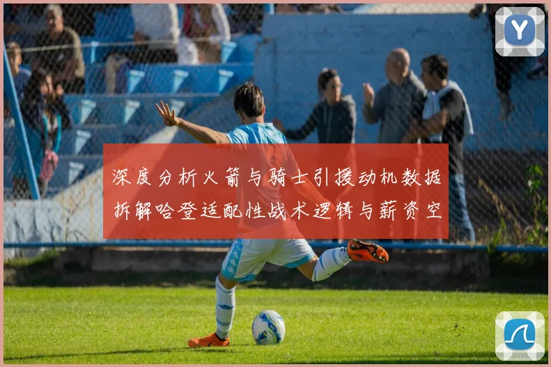 深度分析火箭与骑士引援动机数据拆解哈登适配性战术逻辑与薪资空间全透视